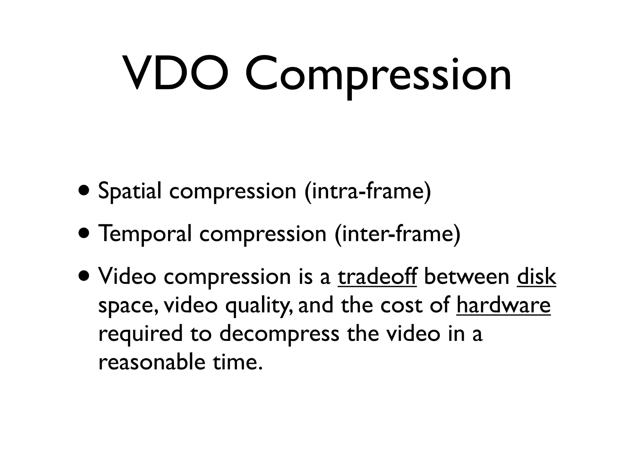 VDO Compression

• Spatial compression (intra-frame)
• Temporal compression (inter-frame)
• Video compression is a tradeoff between disk
  space, video quality, and the cost of hardware
  required to decompress the video in a
  reasonable time.
 