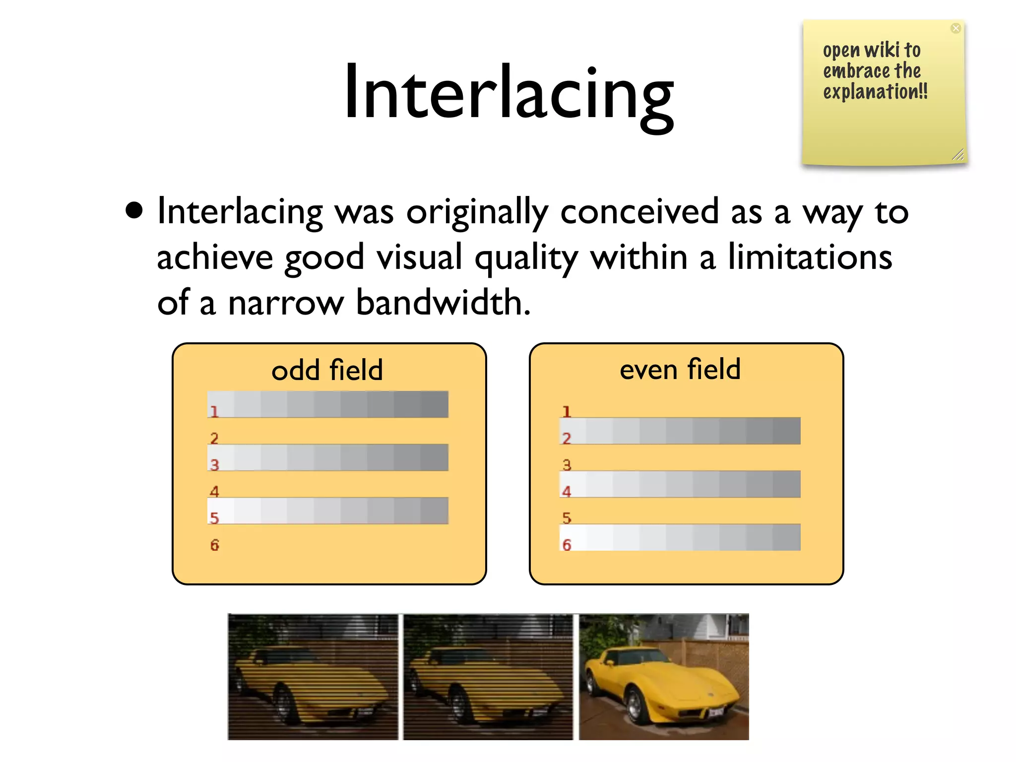 open wiki to


              Interlacing                    embrace the
                                             explanation!!




• Interlacing was originally conceived as a way to
  achieve good visual quality within a limitations
  of a narrow bandwidth.
         odd ﬁeld               even ﬁeld
 