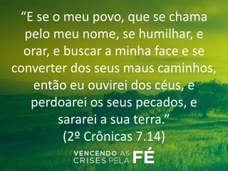 “E se o meu povo, que se chama
pelo meu nome, se humilhar, e
orar, e buscar a minha face e se
converter dos seus maus caminhos,
então eu ouvirei dos céus, e
perdoarei os seus pecados, e
sararei a sua terra.”
(2º Crônicas 7.14)
 