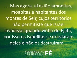 ... Mas agora, aí estão amonitas,
moabitas e habitantes dos
montes de Seir, cujos territórios
não permitiste que Israel
invadisse quando vinha do Egito;
por isso os israelitas se desviaram
deles e não os destruíram...
 