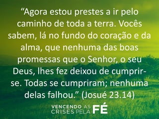 “Agora estou prestes a ir pelo
caminho de toda a terra. Vocês
sabem, lá no fundo do coração e da
alma, que nenhuma das boas
promessas que o Senhor, o seu
Deus, lhes fez deixou de cumprir-
se. Todas se cumpriram; nenhuma
delas falhou.” (Josué 23.14)
 