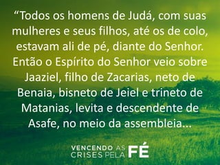 “Todos os homens de Judá, com suas
mulheres e seus filhos, até os de colo,
estavam ali de pé, diante do Senhor.
Então o Espírito do Senhor veio sobre
Jaaziel, filho de Zacarias, neto de
Benaia, bisneto de Jeiel e trineto de
Matanias, levita e descendente de
Asafe, no meio da assembleia...
 