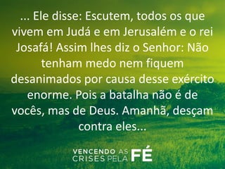 ... Ele disse: Escutem, todos os que
vivem em Judá e em Jerusalém e o rei
Josafá! Assim lhes diz o Senhor: Não
tenham medo nem fiquem
desanimados por causa desse exército
enorme. Pois a batalha não é de
vocês, mas de Deus. Amanhã, desçam
contra eles...
 