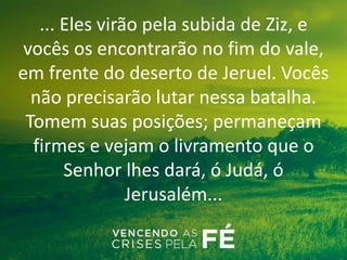 ... Eles virão pela subida de Ziz, e
vocês os encontrarão no fim do vale,
em frente do deserto de Jeruel. Vocês
não precisarão lutar nessa batalha.
Tomem suas posições; permaneçam
firmes e vejam o livramento que o
Senhor lhes dará, ó Judá, ó
Jerusalém...
 