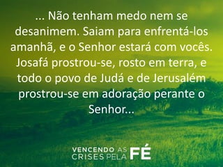 ... Não tenham medo nem se
desanimem. Saiam para enfrentá-los
amanhã, e o Senhor estará com vocês.
Josafá prostrou-se, rosto em terra, e
todo o povo de Judá e de Jerusalém
prostrou-se em adoração perante o
Senhor...
 