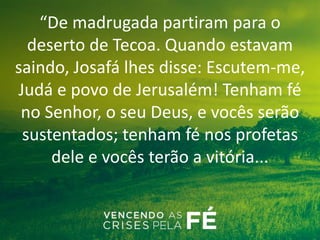 “De madrugada partiram para o
deserto de Tecoa. Quando estavam
saindo, Josafá lhes disse: Escutem-me,
Judá e povo de Jerusalém! Tenham fé
no Senhor, o seu Deus, e vocês serão
sustentados; tenham fé nos profetas
dele e vocês terão a vitória...
 