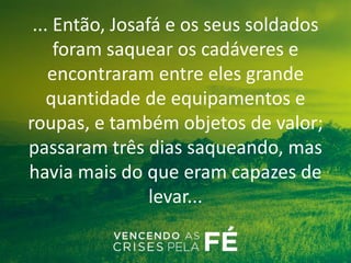 ... Então, Josafá e os seus soldados
foram saquear os cadáveres e
encontraram entre eles grande
quantidade de equipamentos e
roupas, e também objetos de valor;
passaram três dias saqueando, mas
havia mais do que eram capazes de
levar...
 