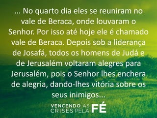 ... No quarto dia eles se reuniram no
vale de Beraca, onde louvaram o
Senhor. Por isso até hoje ele é chamado
vale de Beraca. Depois sob a liderança
de Josafá, todos os homens de Judá e
de Jerusalém voltaram alegres para
Jerusalém, pois o Senhor lhes enchera
de alegria, dando-lhes vitória sobre os
seus inimigos...
 