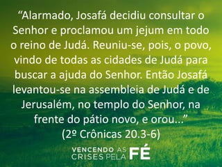 “Alarmado, Josafá decidiu consultar o
Senhor e proclamou um jejum em todo
o reino de Judá. Reuniu-se, pois, o povo,
vindo de todas as cidades de Judá para
buscar a ajuda do Senhor. Então Josafá
levantou-se na assembleia de Judá e de
Jerusalém, no templo do Senhor, na
frente do pátio novo, e orou...”
(2º Crônicas 20.3-6)
 