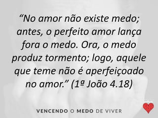 “No amor não existe medo;
antes, o perfeito amor lança
fora o medo. Ora, o medo
produz tormento; logo, aquele
que teme não é aperfeiçoado
no amor.” (1ª João 4.18)
 