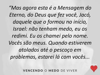 “Mas agora esta é a Mensagem do
Eterno, do Deus que fez você, Jacó,
daquele que o formou no início,
Israel: não tenham medo, eu os
redimi. Eu os chamei pelo nome.
Vocês são meus. Quando estiverem
atolados até o pescoço em
problemas, estarei lá com vocês...
 
