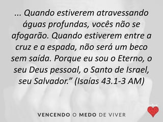 ... Quando estiverem atravessando
águas profundas, vocês não se
afogarão. Quando estiverem entre a
cruz e a espada, não será um beco
sem saída. Porque eu sou o Eterno, o
seu Deus pessoal, o Santo de Israel,
seu Salvador.” (Isaías 43.1-3 AM)
 