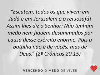 “Escutem, todos os que vivem em
Judá e em Jerusalém e o rei Josafá!
Assim lhes diz o Senhor: Não tenham
medo nem fiquem desanimados por
causa desse exército enorme. Pois a
batalha não é de vocês, mas de
Deus.” (2º Crônicas 20.15)
 