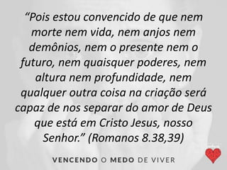 “Pois estou convencido de que nem
morte nem vida, nem anjos nem
demônios, nem o presente nem o
futuro, nem quaisquer poderes, nem
altura nem profundidade, nem
qualquer outra coisa na criação será
capaz de nos separar do amor de Deus
que está em Cristo Jesus, nosso
Senhor.” (Romanos 8.38,39)
 
