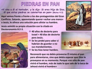 «Y vino a él el tentador, y le dijo: Si eres Hijo de Dios,
di que estas piedras se conviertan en pan» (Mateo 4:3)
Aquí vemos frente a frente a los dos protagonistas del Gran
Conflicto. Satanás, aparentando querer «echar una mano»
a Jesús, le ofrece una solución para aliviar su hambre.
Jesús asimiló su propia situación con la citada en
Deuteronomio 8:2-3.
 40 años de desierto para
Israel = 40 días de desierto
para Jesús.
 Se les probó para saber si
habrían de guardar o no
sus mandamientos.
 Se les hizo tener hambre.
Reconoció que no debía proveerse Él mismo el pan
para alimentarse, sino que debía esperar que Dios le
proveyese en su momento. Porque «no sólo de pan
vivirá el hombre, más de todo lo que sale de la boca de
Jehová vivirá el hombre»
 
