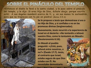 «Entonces el diablo le llevó a la santa ciudad, y le puso sobre el pináculo
del templo, y le dijo: Si eres Hijo de Dios, échate abajo; porque escrito
está: A sus ángeles mandará acerca de ti, y, en sus manos te sostendrán,
para que no tropieces con tu pie en piedra» (Mateo 4:5-6)
Se le propuso a Jesús que demostrase si era o
no Hijo de Dios, y si confiaba o no en las
promesas divinas (tergiversadas).
Nuevamente, Jesús recurrió a la experiencia de
Israel en el desierto: «No tentaréis a Jehová
vuestro Dios, como lo tentasteis en Masah»
(Deuteronomio 6:16).
En Masah el pueblo
preguntó: «¿Está, pues,
Jehová entre nosotros, o
no?» (Éxodo 17:7). Jesús,
al contrario que Israel,
estaba seguro de que Dios
estaba con Él. No
necesitaba demostrarlo.
 