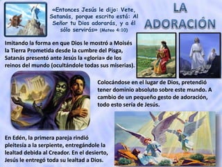 «Entonces Jesús le dijo: Vete,
Satanás, porque escrito está: Al
Señor tu Dios adorarás, y a él
sólo servirás» (Mateo 4:10)
Colocándose en el lugar de Dios, pretendió
tener dominio absoluto sobre este mundo. A
cambio de un pequeño gesto de adoración,
todo esto sería de Jesús.
En Edén, la primera pareja rindió
pleitesía a la serpiente, entregándole la
lealtad debida al Creador. En el desierto,
Jesús le entregó toda su lealtad a Dios.
Imitando la forma en que Dios le mostró a Moisés
la Tierra Prometida desde la cumbre del Pisga,
Satanás presentó ante Jesús la «gloria» de los
reinos del mundo (ocultándole todas sus miserias).
 