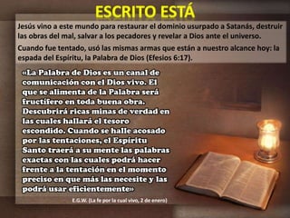Jesús vino a este mundo para restaurar el dominio usurpado a Satanás, destruir
las obras del mal, salvar a los pecadores y revelar a Dios ante el universo.
Cuando fue tentado, usó las mismas armas que están a nuestro alcance hoy: la
espada del Espíritu, la Palabra de Dios (Efesios 6:17).
«La Palabra de Dios es un canal de
comunicación con el Dios vivo. El
que se alimenta de la Palabra será
fructífero en toda buena obra.
Descubrirá ricas minas de verdad en
las cuales hallará el tesoro
escondido. Cuando se halle acosado
por las tentaciones, el Espíritu
Santo traerá a su mente las palabras
exactas con las cuales podrá hacer
frente a la tentación en el momento
preciso en que más las necesite y las
podrá usar eficientemente»
E.G.W. (La fe por la cual vivo, 2 de enero)
 