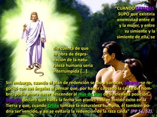 “CUANDO SATANÁS
SUPO que existiría
enemistad entre él
y la mujer, y entre
su simiente y la
simiente de ella, se
dio cuenta de que
su obra de depra-
vación de la natu-
raleza humana sería
interrumpida [...].
Sin embargo, cuando el plan de redención se dio a conocer, Satanás se re-
gocijó con sus ángeles al pensar que, por haber causado la caída del hom-
bre, podía ahora hacer descender al Hijo de Dios de su elevada posición.
Satanás declaró que hasta la fecha sus planes habían tenido éxito en la
Tierra y que, cuando Cristo tomase la naturaleza humana, él también po-
dría ser vencido, y así se evitaría la redención de la raza caída” (PP 51, 52).
 