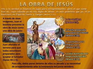 «Yo a la verdad os bautizo en agua para arrepentimiento; pero el que viene
tras mí, cuyo calzado yo no soy digno de llevar, es más poderoso que yo; él os
bautizará en Espíritu Santo y fuego» (Mateo 3:11)
A través de vivas
imágenes, Juan el
bautista presentó la
obra de Jesús como
una obra de juicio:
La ira venidera
(Mateo 3:7).
El hacha preparada
para talar los árboles
(Mateo 3:10).
El aventador para
limpiar la era
(Mateo 3:12).
La paja quemada por
fuego inextinguible
(Mateo 3:12).
Juan allanaba el
terreno para que
todos estuviesen
preparados para
aceptar al Salvador
(Isaías 40:1-5).
Para ello, debía poner delante de ellos su pecado y su necesidad
de arrepentimiento ante la inminencia del juicio venidero.
 