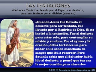 «Entonces Jesús fue llevado por el Espíritu al desierto,
para ser tentado por el diablo» (Mateo 4:1)
«Cuando Jesús fue llevado al
desierto para ser tentado, fue
llevado por el Espíritu de Dios. Él no
invitó a la tentación. Fue al desierto
para estar solo, para contemplar su
misión y su obra. Por el ayuno y la
oración, debía fortalecerse para
andar en la senda manchada de
sangre que iba a recorrer. Pero
Satanás sabía que el Salvador había
ido al desierto, y pensó que ésa era
la mejor ocasión para atacarle»
E.G.W. (El Deseado de todas las gentes, pg. 89)
 