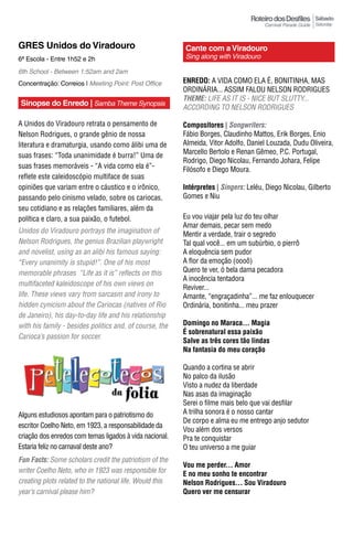 Sábado
                                                                                                         Saturday



GRES Unidos do Viradouro                                  Cante com a Viradouro
6ª Escola - Entre 1h52 e 2h                               Sing along with Viradouro

6th School - Between 1:52am and 2am
Concentração: Correios | Meeting Point: Post Office       EnrEdo: A VIDA COMO ELA É, BONITINHA, MAS
                                                          ORDINáRIA... ASSIM FALOU NELSON RODRIGUES
                                                          Theme: LIFE AS IT IS - NICE BUT SLUTTY...
Sinopse do Enredo | Samba Theme Synopsis
                                                          ACCORDING TO NELSON RODRIGUES

A Unidos do Viradouro retrata o pensamento de             Compositores | Songwriters:
Nelson Rodrigues, o grande gênio de nossa                 Fábio Borges, Claudinho Mattos, Erik Borges, Enio
literatura e dramaturgia, usando como álibi uma de        Almeida, Vitor Adolfo, Daniel Louzada, Dudu Oliveira,
                                                          Marcello Bertolo e Renan Gêmeo, P.C. Portugal,
suas frases: “Toda unanimidade é burra!” Uma de
                                                          Rodrigo, Diego Nicolau, Fernando Johara, Felipe
suas frases memoráveis - “A vida como ela é”-             Filósofo e Diego Moura.
reflete este caleidoscópio multiface de suas
opiniões que variam entre o cáustico e o irônico,         Intérpretes | Singers: Leléu, Diego Nicolau, Gilberto
passando pelo cinismo velado, sobre os cariocas,          Gomes e Niu
seu cotidiano e as relações familiares, além da
política e claro, a sua paixão, o futebol.                Eu vou viajar pela luz do teu olhar
                                                          Amar demais, pecar sem medo
Unidos do Viradouro portrays the imagination of           Mentir a verdade, trair o segredo
Nelson Rodrigues, the genius Brazilian playwright         Tal qual você... em um subúrbio, o pierrô
and novelist, using as an alibi his famous saying:        A eloquência sem pudor
“Every unanimity is stupid!”. One of his most             A flor da emoção (oooô)
memorable phrases “Life as it is” reflects on this        Quero te ver, ó bela dama pecadora
                                                          A inocência tentadora
multifaceted kaleidoscope of his own views on
                                                          Reviver...
life. These views vary from sarcasm and irony to          Amante, “engraçadinha”... me faz enlouquecer
hidden cynicism about the Cariocas (natives of Rio        Ordinária, bonitinha... meu prazer
de Janeiro), his day-to-day life and his relationship
with his family - besides politics and, of course, the    Domingo no Maraca... Magia
                                                          É sobrenatural essa paixão
Carioca’s passion for soccer.
                                                          Salve as três cores tão lindas
                                                          Na fantasia do meu coração

                                                          Quando a cortina se abrir
                                                          No palco da ilusão
                                                          Visto a nudez da liberdade
                                                          Nas asas da imaginação
                                                          Serei o filme mais belo que vai desfilar
Alguns estudiosos apontam para o patriotismo do           A trilha sonora é o nosso cantar
                                                          De corpo e alma eu me entrego anjo sedutor
escritor Coelho Neto, em 1923, a responsabilidade da
                                                          Vou além dos versos
criação dos enredos com temas ligados à vida nacional.    Pra te conquistar
Estaria feliz no carnaval deste ano?                      O teu universo a me guiar
Fun Facts: Some scholars credit the patriotism of the
                                                          Vou me perder... Amor
writer Coelho Neto, who in 1923 was responsible for       E no meu sonho te encontrar
creating plots related to the national life. Would this   Nelson Rodrigues... Sou Viradouro
year’s carnival please him?                               quero ver me censurar
 