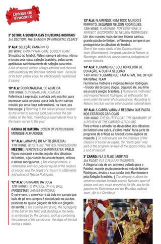 Unidos do
   Viradouro                                               13ª ala: FLAMENGO: NEM TODO MUNDO É
                                                           PERFEITO, SEGUNDO NELSON RODRIGUES.
                                                           13th WING: FLAMENGO: NOT EVERyONE iS
                                                           PERFECT, ACCORDING TO NELSON RODRIGUES
3º SETOR: A SOMBRA DAS CHUTEIRAS IMORTAIS                  Um dos maiores rivais do time tricolor carioca,
3rd SeCTION: The ShADOW OF ImmORTAL CLeATS                 grande paixão de Nelson, o Flamengo sempre é um
                                                           protagonista de clássicos do futebol.
9ª ala: SELEÇÃO CANARINHO                                  One of the major rivals of the Carioca tricolor
9th WING: CANARY NATIONAL SOCCER TEAM                      team (Fluminense), the great passion of Nelson, is
Simpático ao futebol, Nelson sempre admirou, vibrou        Flamengo, which has always been a protagonist of
e torceu pela nossa seleção brasileira, pelas cores        soccer classics.
apelidadas carinhosamente de seleção canarinho.
A fan of soccer, Nelson always admired and cheered         14ª ala: FLUMINENSE: SOU TORCEDOR DE
enthusiastically the Brazilian national team. Because      CORAÇÃO, A OUTRA SELEÇÃO
of its bold yellow color, he affectionately nicknamed      14th WING: FLUMINENSE: I AM A FAN, THE OTHER
it canary                                                  NATIONAL TEAM
                                                           Fluminense motivava e inspirava Nelson Rodrigues
10ª ala: SOBRENATURAL DE ALMEIDA                           - tricolor até de baixo d’água. Segundo ele, seu time
10th WING: SUPERNATURAL ALMEIDA                            era a outra seleção brasileira. | Fluminense motivated
Referência à expressão cunhada pelo escritor, para         and inspired Nelson Rodrigues, an enthusiastic fan
expressar cada percurso que a bola faz em campo            even under the worst of circumstances. According to
movido por uma força sobrenatural, na trave, pra           Nelson, his club was the other Brazilian national team.
fora ou gol. | Referring to the coined phrase created      15ª ala: A CABRA VADIA: A RESENHA QUE PASTA
by the writer to express each pass which the ball          NOS ESTáDIOS CARIOCAS
makes on the field, moved by a supernatural force to       15th WING: THE SLuTTy GOAT: THE SuMMARy OF
the beam, out or to the goal.                              A REVIEW AT THE CARIOCA STADIUMS
                                                           Para criticar e alfinetar os desacertos dos clássicos
  raInha dE batErIa |QUeeN OF peRCUSSION:                  do futebol uma cabra, a”cabra vadia” fazia parte de
  MONIQUE ALFRADIQUE                                       programa de críticas ao futebol, como espécie de
                                                           mascote. | To criticize and pin the mistakes of the
  11ª ala: LARAPIAS DO APITO (BATERIA)                     classics of soccer as a goat, the “slutty goat” was
  11th WING: WHISTLING THIEVES (PERCUSSION)                part of the program reviews of the sports critics, like
  mEstrE | peRCUSSION BANDmASTeR: PABLO                    a sort of mascot.
  Figura marcante e muito popular dos clássicos
  de futebol, o juiz ladrão foi alvo de frases, críticas   3º Carro: FLA X FLUS IMORTAIS
  e sátiras rodriguianas. | The corrupt referee, a         3rd FLOAT: FLA X FLU ARE IMMORTAL
  remarkable and very popular figure of the classics       A Alegoria trata de um universo voltado para o
  of soccer, was the target of criticism in statements     Futebol, esporte muito presente na vida de Nelson
                                                           Rodrigues, devido a sua paixão pelo Fluminense e
  and satires of Nelson Rodrigues.
                                                           pela Seleção Brasileira. | The allegory is about the
  12ª ala: O GINGADO DA BOLA                               universe oriented towards soccer, Nelson’s sport of
  12th WING:THE WADDLE OF THE BALL                         choice and very much present in his life, due to his
                                                           passion for Fluminense and the Brazilian national
  (PASSISTAS | SAMBA DANCERS)
                                                           team. (Or is it Christina)
  O vai-e-vem, o corre–corre da bola em campo que
  baila de pé nos campos é simbolizado na ala dos
  passistas tal qual o gingado da bola e o gingado
  do samba. | The coming and going, the zigzagging
  of the ball on the field, and standing in the fields,
  is symbolized by the dancers, such as combining
  the cadence of the samba and the steps of the ball
  during a match.
 