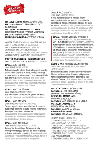 Unidos do
   Viradouro                                                26ª ala: ANJO MALDITO
                                                            26th WING: CURSED ANGEL
                                                            Como o próprio Nelson se intitulou de anjo
                                                            pornográfico, assim ele agradou, conquistando
DESTAqUE CENTRAL MÉDIO: ADRIANA SILVA                       admiração e afeição a muitos e o descaso e o asco
FantasIa: O PECADO É APENAS RESULTADO                       de outros. | As Nelson Rodrigues entitled himself the
DA TENTAÇÃO                                                 pornographic angel; therefore, he was pleased when
DESTAqUES LATERAIS FUNDO DO CARRO                           winning admiration and affection from many, and
CAROLINA MONGOISIN E VITÓRIA MONGOISIN                      contempt and disgust from others.
FantasIas: MENINA, PORÉM VIÚVA
ComPosIÇÕEs - FantasIa: VESTIDO DE NOIVA                      27ª ala: TRIBUTO A NELSON RODRIGUES
                                                              27th WING: TRIBUTE TO NELSON RODRIGUES
CeNTeR STAGe: ADRIANA SILVA - COSTUme: SIN,                   (VELHA-GUARDA | SENIOR HONORARY MEMBERS)
JUST A CONSEQUENCE OF TEMPTATION                              Para encerrar o desfile; numa singela homenagem,
BOTTOm SIDe OF The FLOAT: CAROLINA                            a Velha Guarda se veste com detalhes de escritos
MONGOISIN AND VITÓRIA MONGOISIN                               de jornais para se fundirem no mesmo universo
COSTUmeS: STILL A GIRL, BUT ALREADY A WIDOW                   rodriguiano. | To close the parade; in a simple
ARRANGemeNTS - COSTUme: WEDDING DRESS                         tribute, the Senior Honorary School Members
                                                              dress up in details of newspaper articles to merge
5º SETOR: ANJO NELSON - O ANJO MULTIFACES                     with the same Rodriguian universe.
5th SeCTION: NeLSON - A mULTI-FACeTeD ANGeL
22ª ala: ANJO ESCRITOR                                      Carro 5: ANJO NELSON ATACA NO CINEMA
22nd WING: ANGEL WRITER                                     5th FLOAT: THE ANGEL NELSON ATTACKS
Nelson provou ter talento desde adolescente quando          AT THE MOVIES
atuava como colunista de jornal, vindo a firmar-se          Esta Alegoria trata do universo cinematográfico de
como cronista, movimentando o juízo e a curiosidade         Nelson, onde um set de filmagem está presente
dos leitores. | Nelson proved to have talent since          fazendo acontecer fragmentos de cenas de suas
his teens when he was a newspaper columnist. He             obras do Cinema. | This allegory depicts the movie
then established himself as a columnist, influencing        universe of Nelson Fragments of scenes of his films
judgment and curiosity of his readers.                      are shown live on this float.

23ª ala: ANJO TEATRóLOGO                                    DESTAqUE CENTRAL: RAQUEL LEITE
23rd WING: PLAYWRIGHT ANGEL                                 FantasIa: NELSON DUPLA FACE
Das páginas dos jornais para os palcos do Teatro.           (NELSON ANJO, NELSON DEMÔNIO)
From the newspaper pages to the theatres stages.            DESTAqUES LATERAIS BAIXO:
                                                            DIMILTON E NEDILSON
24ª ala: ANJO CINEASTA                                      FantasIas: ANJO BRANCO E ANJO NEGRO
24th WING: THE FILM-MAKER ANGEL                             DESTAqUES LATERAIS ALTO:
Sempre alçando novas possibilidades de transpor             MONICA MONASSA E LUIZA
suas obras, o cinema foi outra vertente onde Nelson         FantasIas: GLÓRIAS DO CINEMA
Rodrigues marcou sua notoriedade.                           ComPosIÇÕEs latEraIs
Always looking for new possibilities of transposing         FantasIas: CINEMA, ARTE EM FESTA
his works, the cinema was another channel where
Neslon Rodrigues became famous.                             CeNTeR STAGe: RAQUEL LEITE
                                                            COSTUme: DOUBLE-FACED NELSON
25ª ala: ANJO INDECIFRáVEL                                  (THE ANGEL AND THE DEVIL)
25th WING: INDECIPHERABLE ANGEL                             LOWeR SIDe: EDMILTON AND NEDILSON
Um escritor de multifaces, Nelson um artista                COSTUmeS: WHITE ANGEL AND BLACK ANGEL
incompreendido ficou marcado em todos os setores            TOp SIDe: MONICA MONASSA AND LUIzA
artísticos onde se fez presente. | A multifaceted author,   COSTUmeS: THE GLORIES OF CINEMA
Nelson was a misunderstood artist and was marked in         SIDe ARRANGemeNTS
all the artistic sectors where he was present.              COSTUmeS: CINEMA, ART IN CELEBRATION
 