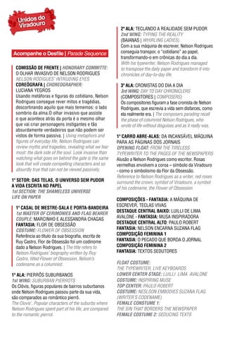 Unidos do
   Viradouro                                              2ª ala: TECLANDO A REALIDADE SEM PUDOR
                                                          2nd WING: TYPING THE REALITY
                                                          (BAIANAS | WHIRLING LADIES)
                                                          Com a sua máquina de escrever, Nelson Rodrigues
Acompanhe o Desfile | Parade Sequence                     conseguia transpor, o “cotidiano” ao papel,
                                                          transformando-o em crônicas do dia a dia.
                                                          With his typewriter, Nelson Rodrigues managed
  ComIssão dE FrEntE | hONORARY COmmITTe:                 to transpose the daily paper and transform it into
  O OLHAR INVASIVO DE NELSON RODRIGUES                    chronicles of day-to-day life.
  NELSON RODIGUES’ INTRUDING EYES
  CorEógraFa | ChOReOGRApheR:                             3ª ala: CRONISTAS DO DIA A DIA
  LUCIANA yEGROS                                          3rd WING: DAY TO DAY CHRONICLERS
  Usando metáforas e figuras do cotidiano, Nelson         (COMPOSITORES | COMPOSERS)
  Rodrigues consegue rever mitos e tragédias,             Os compositores figuram a fase cronista de Nelson
  descortinando aquilo que mais tememos: o lado           Rodrigues, que escrevia a vida sem disfarces, como
  sombrio da alma.O olhar invasivo que assiste            ela realmente era. | The composers parading recall
  o que acontece atrás da porta é o mesmo olhar           the phase of columnist Nelson Rodrigues, who
  que vai criar personagens instigantes e tão             wrote of life without disguises and as it really was.
  absurdamente verdadeiros que não podem ser
  vistos de forma passiva. | Using metaphors and        1º Carro abrE-alas: DA INCANSáVEL MáQUINA
  figures of everyday life, Nelson Rodrigues can        PARA AS PáGINAS DOS JORNAIS
  review myths and tragedies, revealing what we fear    OpeNING FLOAT: FROM THE TIRELESS
  most: the dark side of the soul. Look invasive than   TYPEWRITER TO THE PAGES OF THE NEWSPAPERS
  watching what goes on behind the gate is the same     Alusão a Nelson Rodrigues como escritor. Rosas
  look that will create compelling characters and so    vermelhas envolvem a coroa – símbolo da Viradouro
  absurdly true that can not be viewed passively.       - como o simbolismo da Flor da Obsessão.
                                                        Reference to Nelson Rodrigues as a writer, red roses
1º SETOR: DAS TELAS, O UNIVERSO SEM pUDOR               surround the crown, symbol of Viradouro, a symbol
a VIda EsCrIta no PaPEl                                 of his codename, the Flower of Obsession.
1st SeCTION: The ShAmeLeSS UNIVeRSe
LIFe ON pApeR
                                                        ComPosIÇÕEs - FantasIa: A MáQUINA DE
                                                        ESCREVER, TECLAS VIVAS
  1º Casal dE mEstrE-sala E Porta-bandEIra
                                                        DESTAqUE CENTRAL BAIXO: LUILLI DE LIMA
  1st mASTeR OF CeRImONIeS AND FLAG BeAReR
  COUpLe: MARCINHO E ALESSANDRA CHAGAS                  AVALONE - FantasIa: MUSA INSPIRADORA
  FantasIa: FLOR DE OBSESSÃO                            DESTAqUE CENTRAL ALTO: PAULO ROBERT
  COSTUme: FLOWER OF OBSESSION                          FantasIa: NELSON ENCARNA SUZANA FLAG
  Referência ao título da sua biografia, escrita de     ComPosIÇão FEmInIna 1
  Ruy Castro, Flor de Obsessão foi um codinome          FantasIa: O PECADO QUE BORDA O JORNAL
  dado a Nelson Rodrigues. | The title refers to        ComPosIÇão FEmInIna 2
  Nelson Rodrigues’ biography written by Ruy            FantasIa: TEXTOS SEDUTORES
  Castro, titled Flower of Obsession, Nelson’s
  codename as a columnist.                              FLOAT COSTUme:
                                                        THE TYPEWRITER, LIVE KEYBOARDS
1ª ala: PIERRÔS SUBURBANOS                              LOWeR CeNTeR STAGe: LUILLI LIMA AVALONE
1st WING: SUBURBAN PIERROTS                             COSTUme: INSPIRING MUSE
Os Clóvis, figuras populares de bairros suburbanos      TOp CeNTeR: PAULO ROBERT
onde Nelson Rodrigues passou parte da sua vida,         COSTUme: NESLSON EMBODIES SUzANA FLAG
são comparados ao romântico pierrô.                     (WRITER’S CODENAME)
The Clovis’, Popular characters of the suburbs where    FemALe CONSTUme 1:
Nelson Rodrigues spent part of his life, are compared   THE SIN THAT BORDERS THE NEWSPAPER
to the romantic pierrot.                                FemALe COSTUme 2: SEDUCING TEXTS
 