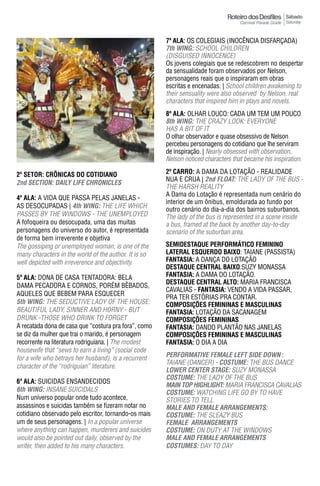 Sábado
                                                                                                      Saturday



                                                       7ª ala: OS COLEGIAIS (INOCÊNCIA DISFARÇADA)
                                                       7th WING: SCHOOL CHILDREN
                                                       (DISGUISED INNOCENCE)
                                                       Os jovens colegiais que se redescobrem no despertar
                                                       da sensualidade foram observados por Nelson,
                                                       personagens reais que o inspiraram em obras
                                                       escritas e encenadas. | School children awakening to
                                                       their sensuality were also observed by Nelson, real
                                                       characters that inspired him in plays and novels.
                                                       8ª ala: OLHAR LOUCO: CADA UM TEM UM POUCO
                                                       8th WING: THE CRAZy LOOK: EVERyONE
                                                       HAS A BIT OF IT
                                                       O olhar observador e quase obsessivo de Nelson
                                                       percebeu personagens do cotidiano que lhe serviram
                                                       de inspiração. | Nearly obsessed with observation,
                                                       Nelson noticed characters that became his inspiration.

2º SETOR: CRÔNICAS DO COTIDIANO                        2º Carro: A DAMA DA LOTAÇÃO - REALIDADE
                                                       NUA E CRUA | 2nd FLOAT: THE LADY OF THE BUS -
2nd SeCTION: DAILY LIFe ChRONICLeS
                                                       THE HARSH REALITY
                                                       A Dama do Lotação é representada num cenário do
4ª ala: A VIDA QUE PASSA PELAS JANELAS -
                                                       interior de um ônibus, emoldurada ao fundo por
AS DESOCUPADAS | 4th WING: THE LIFE WHICH
                                                       outro cenário do dia-a-dia dos bairros suburbanos.
PASSES BY THE WINDOWS - THE UNEMPLOYED                 The lady of the bus is represented in a scene inside
A fofoqueira ou desocupada, uma das muitas             a bus, framed at the back by another day-to-day
personagens do universo do autor, é representada       scenario of the suburban area.
de forma bem irreverente e objetiva
The gossiping or unemployed woman, is one of the       SEMIDESTAqUE pERFORMÁTICO FEMININO
many characters in the world of the author. It is so   LATERAL ESqUERDO BAIXO: TAIANE (PASSISTA)
well depicted with irreverence and objectivity.        FantasIa: A DANÇA DO LOTAÇÃO
                                                       DESTAqUE CENTRAL BAIXO:SUZy MONASSA
5ª ala: DONA DE CASA TENTADORA: BELA                   FantasIa: A DAMA DO LOTAÇÃO.
                                                       DESTAqUE CENTRAL ALTO: MARIA FRANCISCA
DAMA PECADORA E CORNOS, PORÉM BÊBADOS,
                                                       CAVALIAS - FantasIa: VENDO A VIDA PASSAR,
AQUELES QUE BEBEM PARA ESQUECER
                                                       PRA TER ESTÓRIAS PRA CONTAR.
5th WING: THE SEduCTiVE LAdy OF THE HOuSE:             COMpOSIÇÕES FEMININAS E MASCULINAS
BEAUTIFUL LADY, SINNER AND HORNY - BUT                 FantasIa: LOTAÇÃO DA SACANAGEM
DRUNK -THOSE WHO DRINK TO FORGET                       ComPosIÇÕEs FEmInInas
A recatada dona de casa que “costura pra fora”, como   FantasIa: DANDO PLANTÃO NAS JANELAS
se diz da mulher que trai o marido, é personagem       COMpOSIÇÕES FEMININAS E MASCULINAS
recorrente na literatura rodriguiana. | The modest     FantasIa: O DIA A DIA
housewife that “sews to earn a living” (social code
for a wife who betrays her husband), is a recurrent    peRFORmATIVe FemALe LeFT SIDe DOWN :
                                                       TAIANE (DANCER) - COSTUme: THE BUS DANCE
character of the “rodriguian” literature.
                                                       LOWeR CeNTeR STAGe: SUzY MONASSA
                                                       COSTUme: THE LADY OF THE BUS
6ª ala: SUICIDAS ENSANDECIDOS
                                                       mAIN TOp hIGhLIGhT: MARIA FRANCISCA CAVALIAS
6th WING: INSANE SUICIDALS                             COSTUme: WATCHING LIFE GO BY TO HAVE
Num universo popular onde tudo acontece,               STORIES TO TELL
assassinos e suicidas também se fizeram notar no       mALe AND FemALe ARRANGemeNTS:
cotidiano observado pelo escritor, tornando-os mais    COSTUme: THE SLEAzY BUS
um de seus personagens. | In a popular universe        FemALe ARRANGemeNTS
where anything can happen, murderers and suicides      COSTUme: ON DUTY AT THE WINDOWS
would also be pointed out daily, observed by the       mALe AND FemALe ARRANGemeNTS
writer, then added to his many characters.             COSTUmeS: DAY TO DAY
 