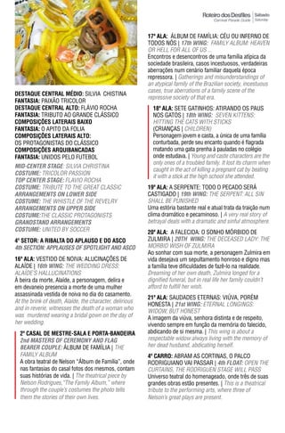Sábado
                                                                                                          Saturday



                                                          17ª ala: áLBUM DE FAMíLIA: CÉU OU INFERNO DE
                                                          TODOS NóS | 17th WING: FAMiLy ALBuM: HEAVEN
                                                          OR HELL FOR ALL OF US ...
                                                          Encontros e desencontros de uma família atípica da
                                                          sociedade brasileira, casos incestuosos, verdadeiras
                                                          aberrações num cenário familiar daquela época
                                                          repressora. | Gatherings and misunderstandings of
                                                          an atypical family of the Brazilian society, incestuous
                                                          cases, true aberrations of a family scene of the
DESTAqUE CENTRAL MÉDIO: SILVIA CHISTINA
                                                          repressive society of that era.
FantasIa: PAIXÃO TRICOLOR
DESTAqUE CENTRAL ALTO: FLáVIO ROCHA                         18ª ala: SETE GATINHOS: ATIRANDO OS PAUS
FantasIa: TRIBUTO AO GRANDE CLáSSICO                        NOS GATOS | 18th WING: SEVEN KiTTENS:
COMpOSIÇÕES LATERAIS BAIXO                                  HITTING THE CATS WITH STICKS
FantasIa: O APITO DA FOLIA                                  (CRIANÇAS | CHILDREN)
ComPosIÇÕEs latEraIs alto:                                  Personagem jovem e casta, a única de uma família
OS PROTAGONISTAS DO CLáSSICO                                conturbada, perde seu encanto quando é flagrada
COMpOSIÇÕES ARqUIBANCADAS                                   matando uma gata prenha à pauladas no colégio
FantasIa: UNIDOS PELO FUTEBOL                               onde estudava. | Young and caste characters are the
                                                            only ones of a troubled family. It lost its charm when
mID-CeNTeR STAGe: SiLViA CHRiSTiNA
                                                            caught in the act of killing a pregnant cat by beating
COSTUme: TRICOLOR PASSION
                                                            it with a stick at the high school she attended.
TOp CeNTeR STAGe: FLAVIO ROCHA
COSTUme: TRIBUTE TO THE GREAT CLASSIC                     19ª ala: A SERPENTE: TODO O PECADO SERÁ
ARRANGemeNTS ON LOWeR SIDe                                CASTIGADO | 19th WING: THE SERPENT: ALL SiN
COSTUme: THE WHISTLE OF THE REVELRY                       SHALL BE PUNISHED
ARRANGemeNTS ON UppeR SIDe                                Uma estória bastante real e atual trata da traição num
COSTUme:THE CLASSIC PROTAGONISTS                          clima dramático e pecaminoso. | A very real story of
GRANDSTAND ARRANGemeNTS                                   betrayal deals with a dramatic and sinful atmosphere.
COSTUme: UNITED BY SOCCER                                 20ª ala: A FALECIDA: O SONHO MÓRBIDO DE
4º SETOR: A RIBALTA DO ApLAUSO E DO ASCO                  ZULMIRA | 20Th WING: THE dECEASEd LAdy: THE
4th SeCTION: AppLAUSeS OF SpOTLIGhT AND ASCO              MORBID WISH OF zULMIRA
                                                          Ao sonhar com sua morte, a personagem Zulmira em
16ª ala: VESTIDO DE NOIVA: ALUCINAÇÕES DE                 vida desejava um sepultamento honroso e digno mas
ALAÍDE | 16th WING: THE WEddiNG dRESS:                    a família teve dificuldades de fazê-lo na realidade.
ALAíDE’S HALLUCINATIONS                                   Dreaming of her own death, zulmira longed for a
À beira da morte, Alaíde, a personagem, delira e          dignified funeral, but in real life her family couldn’t
em devaneio presencia a morte de uma mulher               afford to fulfill her wish.
assassinada vestida de noiva no dia do casamento.
                                                          21ª ala: SAUDADES ETERNAS: VIÚVA, PORÉM
At the brink of death, Alaíde, the character, delirious
                                                          HONESTA | 21st WING: ETERNAL LONGiNGS:
and in reverie, witnesses the death of a woman who        WIDOW, BUT HONEST
was murdered wearing a bridal gown on the day of          A imagem da viúva, senhora distinta e de respeito,
her wedding.                                              vivendo sempre em função da memória do falecido,
  2º Casal dE mEstrE-sala E Porta-bandEIra                abdicando de si mesma. | This wing is about a
  2nd mASTeRS OF CeRemONY AND FLAG                        respectable widow always living with the memory of
  BeAReR COUpLe: áLBUM DE FAMíLIA | THE                   her dead husband, abdicating herself.
  FAMILY ALBUM                                            4º Carro: ABRAM AS CORTINAS, O PALCO
  A obra teatral de Nelson “Álbum de Família”, onde       RODRIGUIANO VAI PASSAR | 4th FLOAT: OPEN THE
  nas fantasias do casal fotos dos mesmos, contam         CURTAINS, THE RODRIGUEN STAGE WILL PASS
  suas histórias de vida. | The theatrical piece by       Universo teatral do homenageado, onde três de suas
  Nelson Rodrigues,“The Family Album,” where              grandes obras estão presentes. | This is a theatrical
  through the couple’s costumes the photo tells           tribute to the performing arts, where three of
  them the stories of their own lives.                    Nelson’s great plays are present.
 
