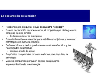 La declaración de la misión Responde a la pregunta:  ¿cuál es nuestro negocio? Es una declaración duradera sobre el propósito que distingue una empresa de otra similar Es la razón de ser de la empresa Esta declaración es esencial para establecer objetivos y formular estrategias de manera eficiente Define el alcance de los productos o servicios ofrecidos y las necesidades satisfechas Limita el ámbito de acción Propósitos compartidos proveen enfoque para impulsar la  estrategia Valores compartidos proveen control para guiar la  implementación de la estrategia 
