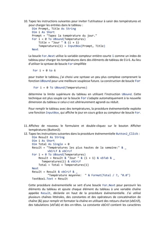 9. Cliquez sur le bouton Fermer du formulaire. Le programme s’interrompt.
Remarque
Les changements apportés à la propriété Text par le programme n’ont pas été répliqués dans le
formulaire au niveau du Concepteur. Les changements effectués à l’exécution n’affectent pas les
principaux paramètres de propriété du programme.
10. Dans la barre d’outils Standard, cliquez sur le bouton Enregistrer tout pour
enregistrer vos changements. Désignez un dossier de votre choix comme emplacement.
Vous voilà prêt à tester différemment la collection Controls. Vous allez utiliser la propriété
Left pour déplacer chaque contrôle de la collection Controls vers la droite.
UTILISER UNE BOUCLE FOR EACH...NEXT POUR DEPLACER DES CONTROLES
1. Affichez le formulaire, puis double-cliquez sur le deuxième objet bouton (Button2).
2. Tapez le code suivant dans la procédure événementielle Button2_Click :
For Each ctrl In Controls
ctrl.Left = ctrl.Left + 25
Next
Chaque fois que l’utilisateur clique sur le deuxième bouton, cette boucle For
Each...Next parcourt les objets de la collection Controls un à un et les déplace de
25 pixels vers la droite (pour déplacer des objets de 25 pixels vers la gauche, il suffit
de soustraire 25). Un pixel est une unité de mesure indépendante de tout
périphérique qui permet de positionner avec précision des objets sur un formulaire.
Astuce
Dans Visual Basic 6, on utilise normalement des twips et non des pixels comme unité de
mesure. Un twip est une unité typographique équivalente à un vingtième de point.
Comme dans la précédente procédure événementielle, la variable ctrl est une «
doublure » de l’objet en cours dans la collection, qui contient les mêmes paramètres
de propriété que l’objet qu’elle représente. Dans cette boucle, vous réglez la
propriété Left, qui détermine l’emplacement d’un objet par rapport au côté gauche
du formulaire.
3. Cliquez sur le bouton Démarrer le débogage. Le programme s’exécute et les trois
boutons s’affichent à gauche du formulaire.
4. Cliquez sur le deuxième bouton à plusieurs reprises.
Chaque fois que vous cliquez sur le bouton, les objets du formulaire se déplacent
progressivement vers la droite. Voici à quoi ressemble votre écran après cinq clics :
 
