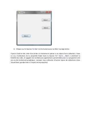6. Cliquez sur le bouton Fermer du formulaire pour arrêter le programme.
Il peut s’avérer très utile d’accorder un traitement spécial à un objet d’une collection. Dans
ce cas, l’utilisation de la propriété Name dans la boucle For Each...Next a amélioré la
lisibilité du code, et suggère de nombreuses applications potentielles pour un programme de
jeu ou de traitement graphique. Lorsque vous utiliserez d’autres types de collections dans
Visual Basic, gardez bien à l’esprit cette propriété.
 