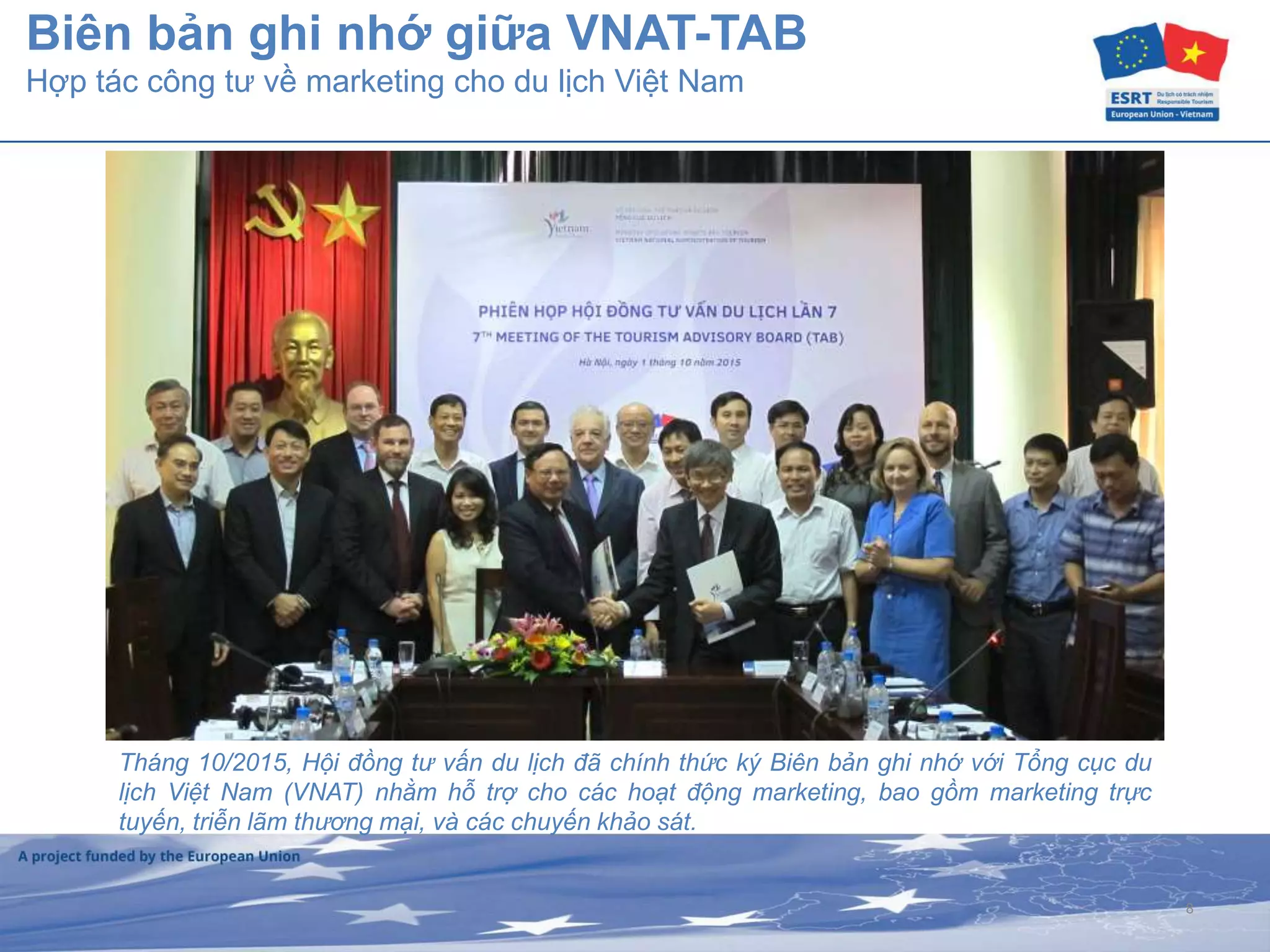 8
Biên bản ghi nhớ giữa VNAT-TAB
Hợp tác công tư về marketing cho du lịch Việt Nam
Tháng 10/2015, Hội đồng tư vấn du lịch đã chính thức ký Biên bản ghi nhớ với Tổng cục du
lịch Việt Nam (VNAT) nhằm hỗ trợ cho các hoạt động marketing, bao gồm marketing trực
tuyến, triễn lãm thương mại, và các chuyến khảo sát.
 