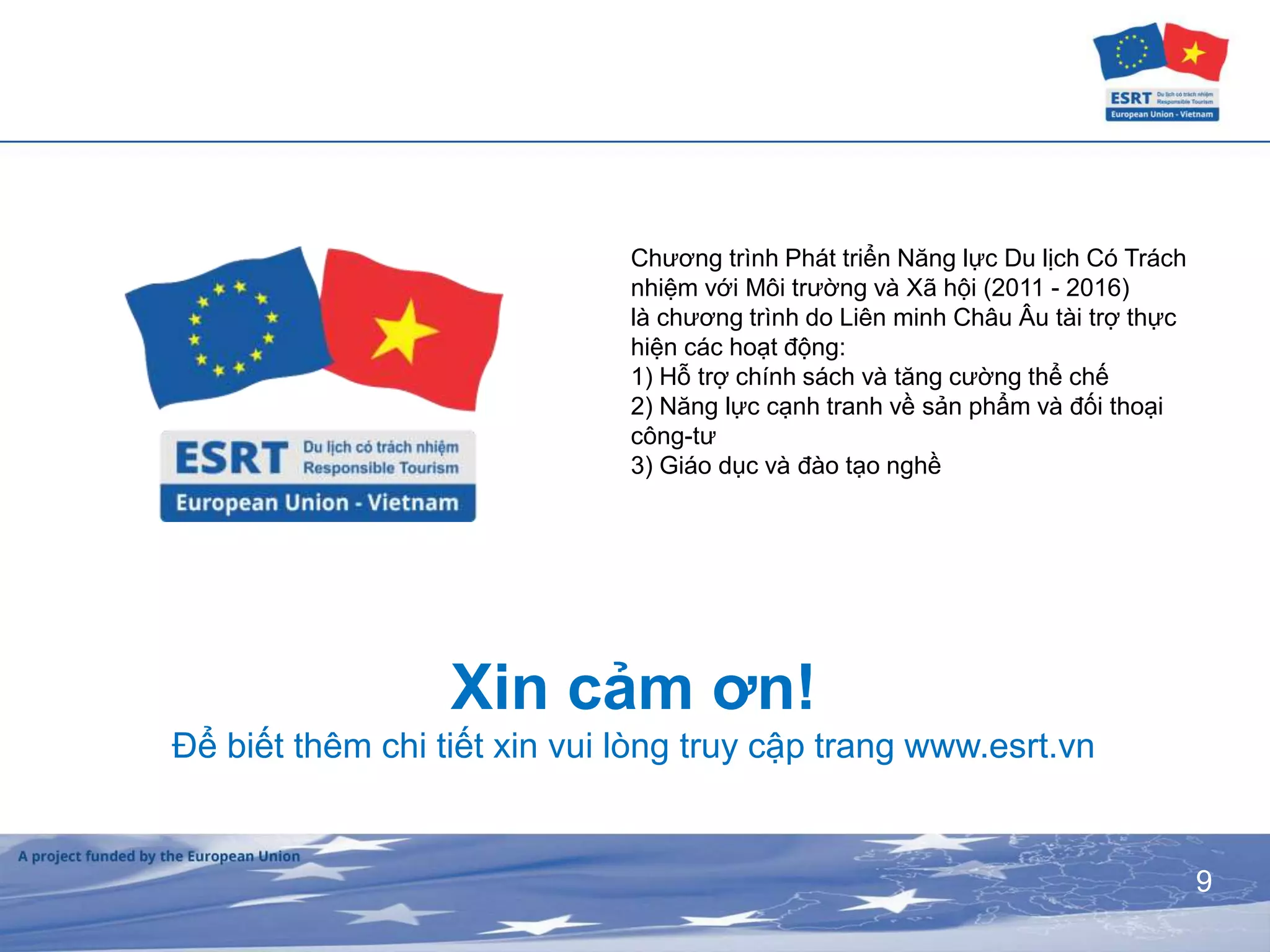 9
Xin cảm ơn!
Để biết thêm chi tiết xin vui lòng truy cập trang www.esrt.vn
Chương trình Phát triển Năng lực Du lịch Có Trách
nhiệm với Môi trường và Xã hội (2011 - 2016)
là chương trình do Liên minh Châu Âu tài trợ thực
hiện các hoạt động:
1) Hỗ trợ chính sách và tăng cường thể chế
2) Năng lực cạnh tranh về sản phẩm và đối thoại
công-tư
3) Giáo dục và đào tạo nghề
 
