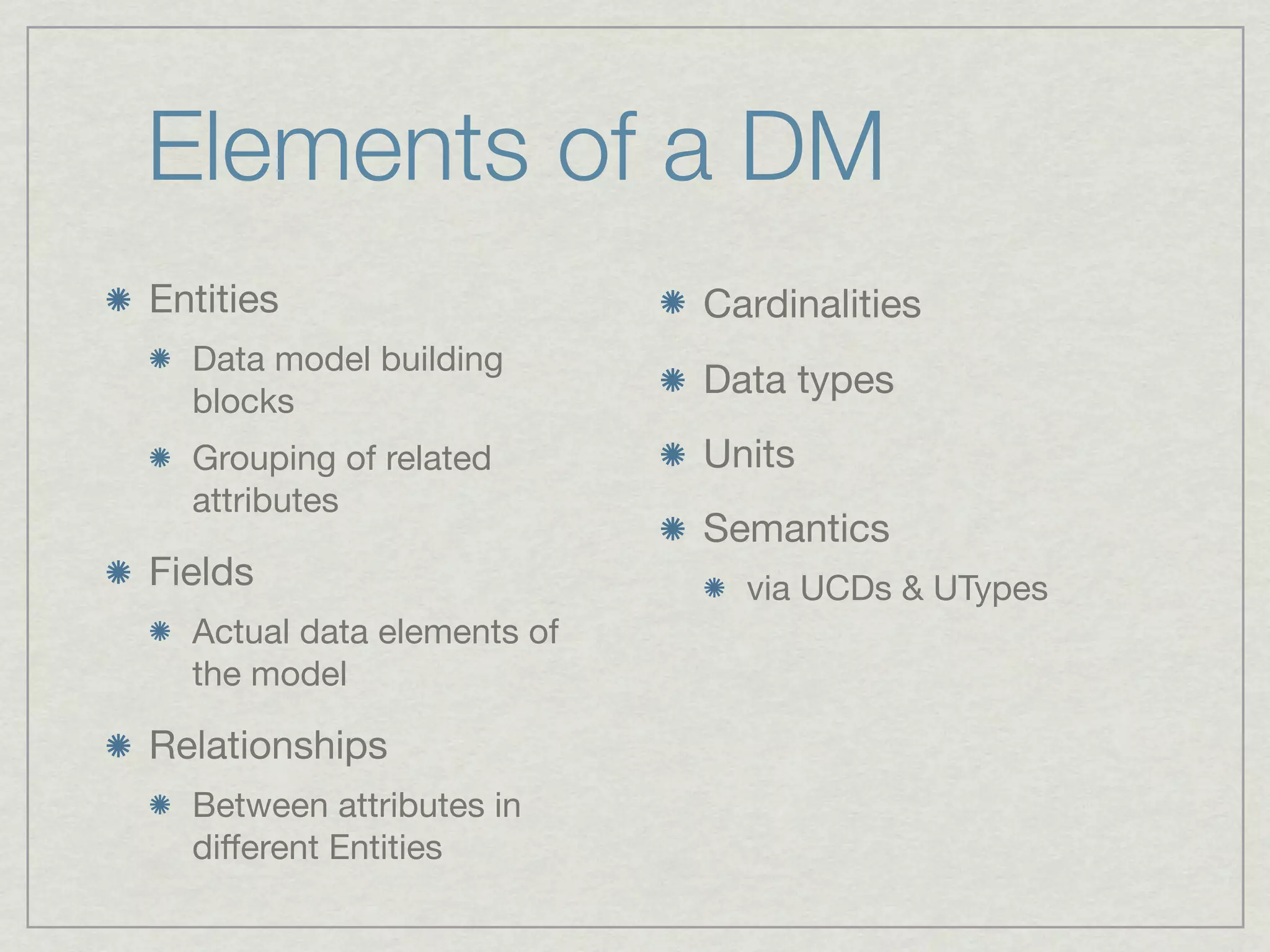 Elements of a DM
Entities                    Cardinalities
  Data model building
                            Data types
  blocks
  Grouping of related       Units
  attributes
                            Semantics
Fields                        via UCDs & UTypes
  Actual data elements of
  the model

Relationships
  Between attributes in
  diﬀerent Entities
 
