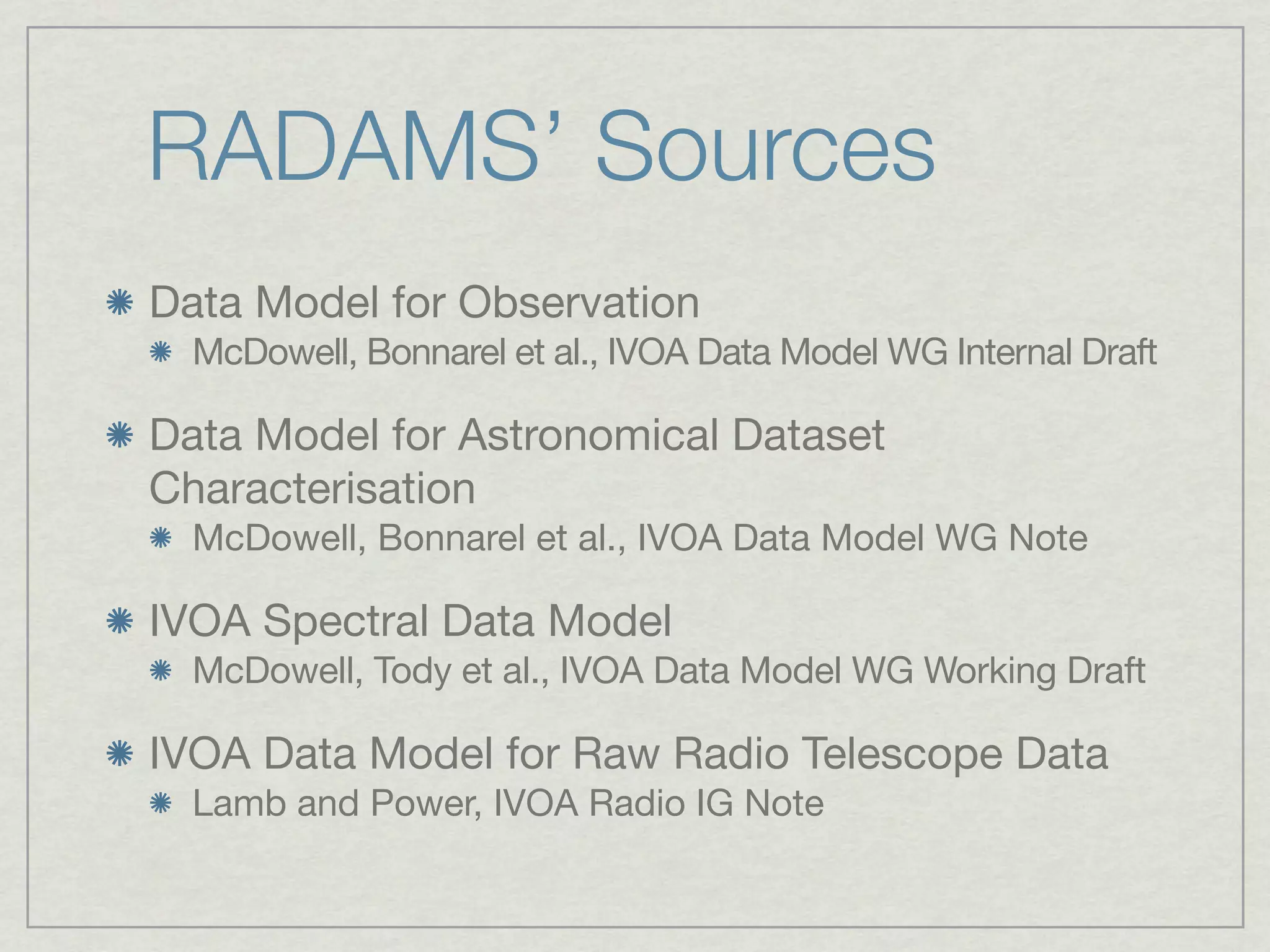 RADAMS’ Sources
Data Model for Observation
  McDowell, Bonnarel et al., IVOA Data Model WG Internal Draft

Data Model for Astronomical Dataset
Characterisation
  McDowell, Bonnarel et al., IVOA Data Model WG Note

IVOA Spectral Data Model
  McDowell, Tody et al., IVOA Data Model WG Working Draft

IVOA Data Model for Raw Radio Telescope Data
  Lamb and Power, IVOA Radio IG Note
 