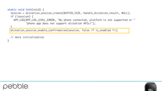 static void init(void) {
session = dictation_session_create(BUFFER_SIZE, handle_dictation_result, NULL);
if (!session) {
APP_LOG(APP_LOG_LEVEL_ERROR, "No phone connected, platform is not supported or "
"phone app does not support dictation APIs!");
}
dictation_session_enable_confirmation(session, false /* is_enabled */);
// more initialization
}
 
