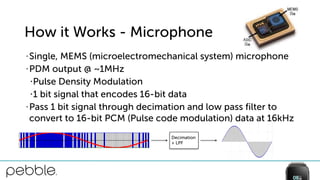 How it Works - Microphone
• Single, MEMS (microelectromechanical system) microphone
• PDM output @ ~1MHz
•Pulse Density Modulation
•1 bit signal that encodes 16-bit data
• Pass 1 bit signal through decimation and low pass filter to
convert to 16-bit PCM (Pulse code modulation) data at 16kHz
Decimation
+ LPF
 