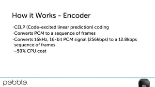 How it Works - Encoder
• CELP (Code-excited linear prediction) coding
• Converts PCM to a sequence of frames
• Converts 16kHz, 16-bit PCM signal (256kbps) to a 12.8kbps
sequence of frames
• ~50% CPU cost
 
