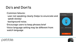 Do’s and Don’ts
• Common failures:
•user not speaking clearly (helps to enunciate and  
speak slowly)
•background noise.
• Encourage users to keep phrases brief
• Voice language setting may be different from  
watch language
 