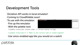 Development Tools
• Dictation API works in local emulator!
• Coming to CloudPebble soon!
• To use with the emulator:
•Fire up the emulator
•With the pebble tool:
•Use voice-enabled app like you would on a watch
$	
  pebble	
  transcribe	
  <status	
  code>	
  -­‐t	
  <transcription	
  string>	
  
$	
  pebble	
  transcribe	
  0	
  -­‐t	
  “What	
  is	
  the	
  current	
  time	
  in	
  London	
  England"
 