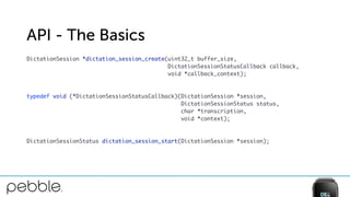 API - The Basics
DictationSession *dictation_session_create(uint32_t buffer_size, 
DictationSessionStatusCallback callback, 
void *callback_context);
 
 
typedef void (*DictationSessionStatusCallback)(DictationSession *session, 
DictationSessionStatus status,  
char *transcription, 
void *context);
 
 
DictationSessionStatus dictation_session_start(DictationSession *session);
 