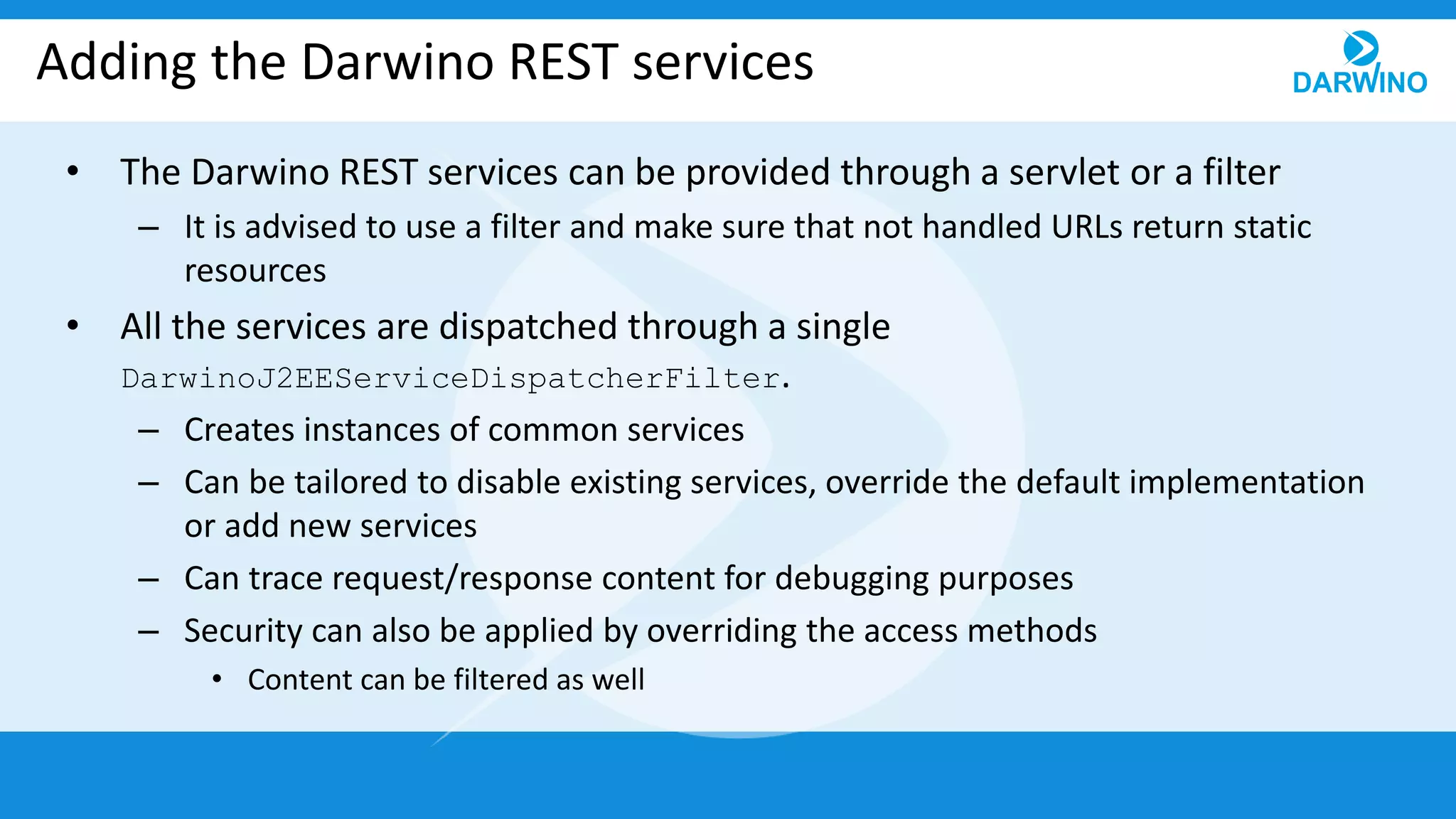 Adding the Darwino REST services
• The Darwino REST services can be provided through a servlet or a filter
– It is advised to use a filter and make sure that not handled URLs return static
resources
• All the services are dispatched through a single
DarwinoJ2EEServiceDispatcherFilter.
– Creates instances of common services
– Can be tailored to disable existing services, override the default implementation
or add new services
– Can trace request/response content for debugging purposes
– Security can also be applied by overriding the access methods
• Content can be filtered as well
 