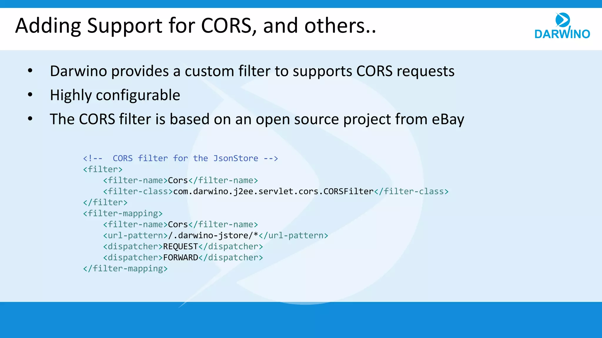 Adding Support for CORS, and others..
• Darwino provides a custom filter to supports CORS requests
• Highly configurable
• The CORS filter is based on an open source project from eBay
<!-- CORS filter for the JsonStore -->
<filter>
<filter-name>Cors</filter-name>
<filter-class>com.darwino.j2ee.servlet.cors.CORSFilter</filter-class>
</filter>
<filter-mapping>
<filter-name>Cors</filter-name>
<url-pattern>/.darwino-jstore/*</url-pattern>
<dispatcher>REQUEST</dispatcher>
<dispatcher>FORWARD</dispatcher>
</filter-mapping>
 