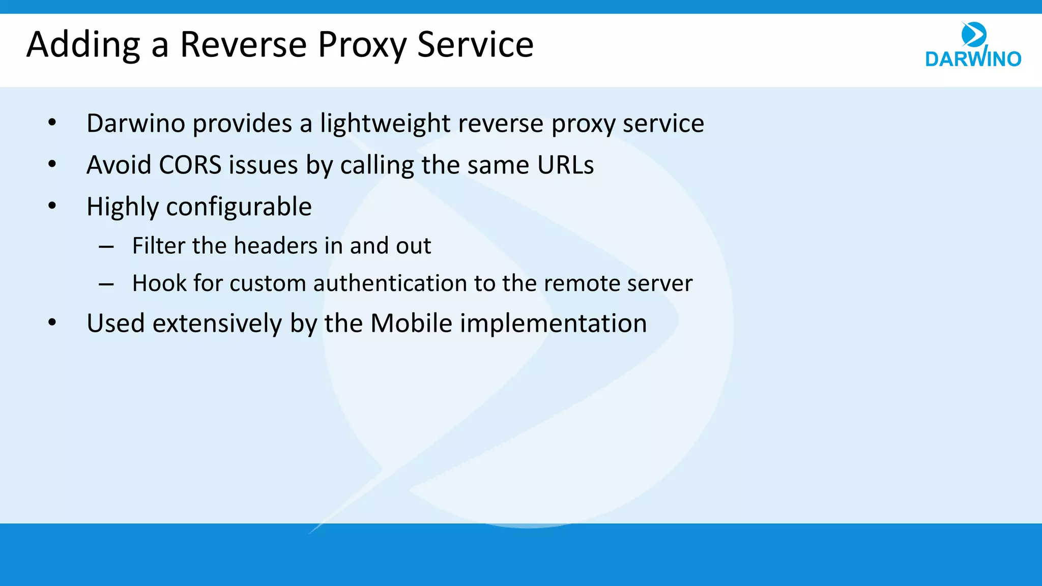Adding a Reverse Proxy Service
• Darwino provides a lightweight reverse proxy service
• Avoid CORS issues by calling the same URLs
• Highly configurable
– Filter the headers in and out
– Hook for custom authentication to the remote server
• Used extensively by the Mobile implementation
 