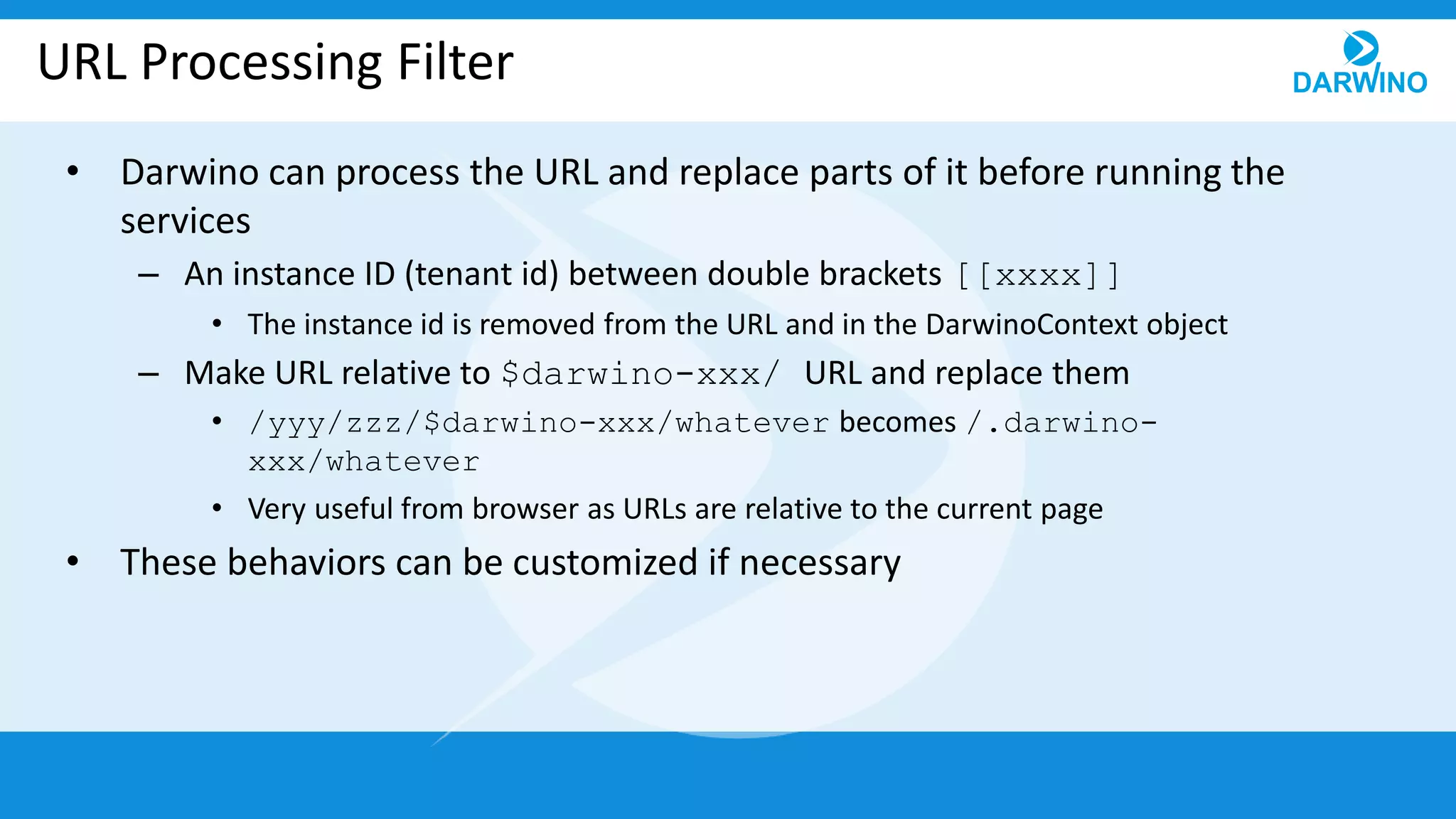 URL Processing Filter
• Darwino can process the URL and replace parts of it before running the
services
– An instance ID (tenant id) between double brackets [[xxxx]]
• The instance id is removed from the URL and in the DarwinoContext object
– Make URL relative to $darwino-xxx/ URL and replace them
• /yyy/zzz/$darwino-xxx/whatever becomes /.darwino-
xxx/whatever
• Very useful from browser as URLs are relative to the current page
• These behaviors can be customized if necessary
 