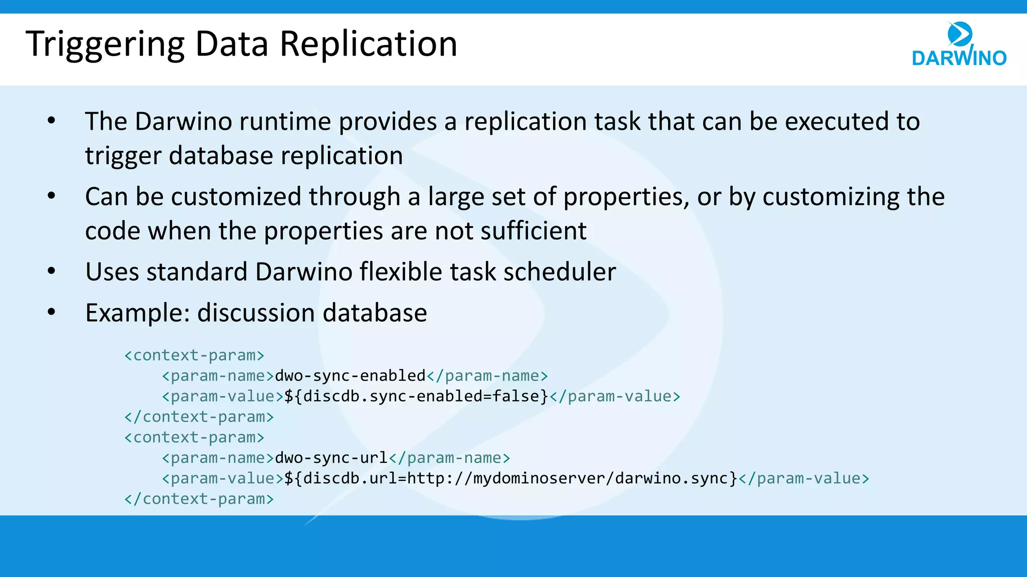 Triggering Data Replication
• The Darwino runtime provides a replication task that can be executed to
trigger database replication
• Can be customized through a large set of properties, or by customizing the
code when the properties are not sufficient
• Uses standard Darwino flexible task scheduler
• Example: discussion database
<context-param>
<param-name>dwo-sync-enabled</param-name>
<param-value>${discdb.sync-enabled=false}</param-value>
</context-param>
<context-param>
<param-name>dwo-sync-url</param-name>
<param-value>${discdb.url=http://mydominoserver/darwino.sync}</param-value>
</context-param>
 