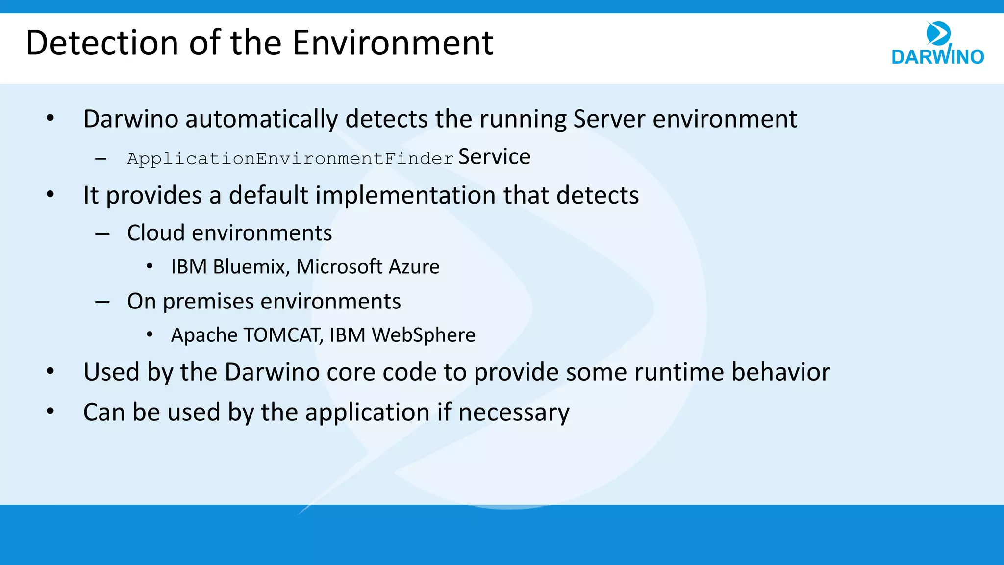 Detection of the Environment
• Darwino automatically detects the running Server environment
– ApplicationEnvironmentFinder Service
• It provides a default implementation that detects
– Cloud environments
• IBM Bluemix, Microsoft Azure
– On premises environments
• Apache TOMCAT, IBM WebSphere
• Used by the Darwino core code to provide some runtime behavior
• Can be used by the application if necessary
 